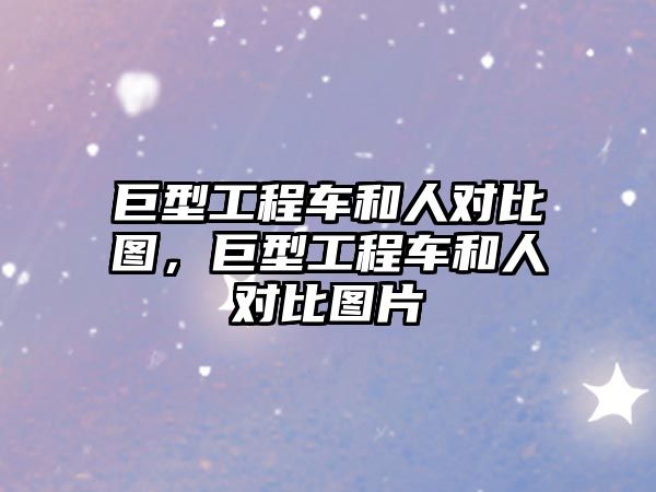 巨型工程车和人对比图，巨型工程车和人对比图片